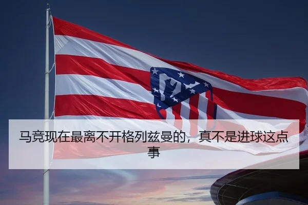 马竞现在最离不开格列兹曼的，真不是进球这点事 | kaiyun
