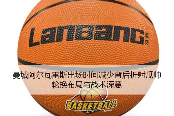 曼城阿尔瓦雷斯出场时间减少背后折射瓜帅轮换布局与战术深意