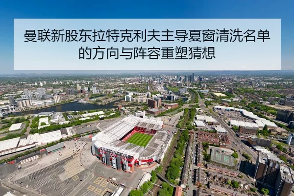 曼联新股东拉特克利夫主导夏窗清洗名单的方向与阵容重塑猜想（kaiyun）
