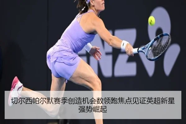 切尔西帕尔默赛季创造机会数领跑焦点见证英超新星强势崛起