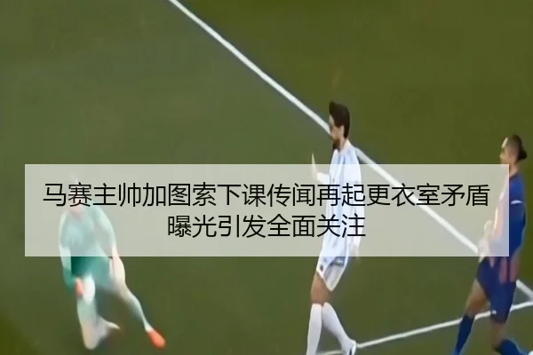 马赛主帅加图索下课传闻再起更衣室矛盾曝光引发全面关注（kaiyun）