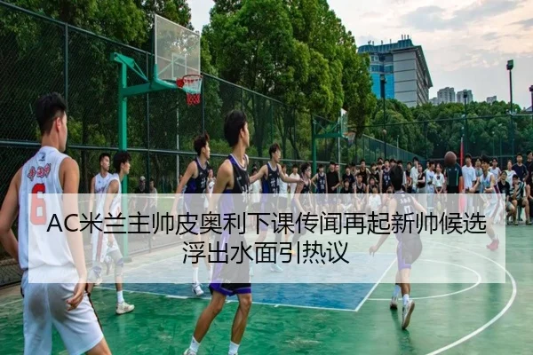 AC米兰主帅皮奥利下课传闻再起新帅候选浮出水面引热议 | kaiyun