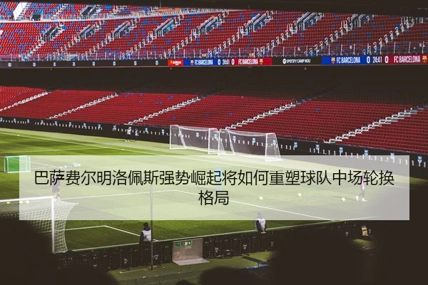 巴萨费尔明洛佩斯强势崛起将如何重塑球队中场轮换格局（kaiyun）