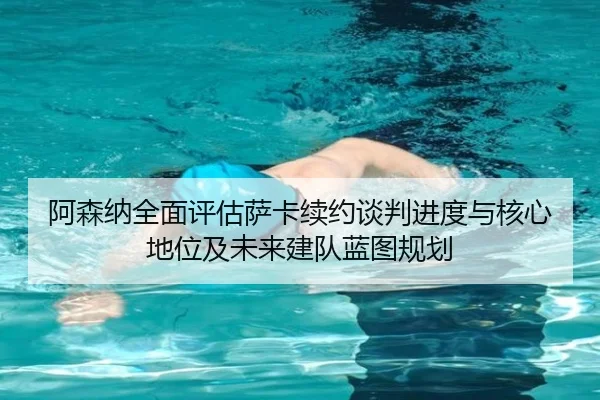 阿森纳全面评估萨卡续约谈判进度与核心地位及未来建队蓝图规划