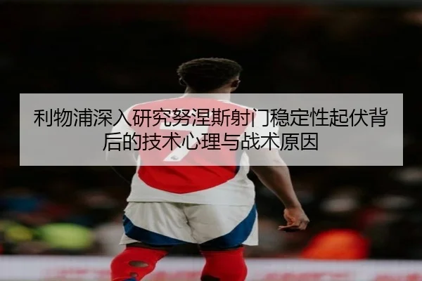 利物浦深入研究努涅斯射门稳定性起伏背后的技术心理与战术原因（kaiyun）